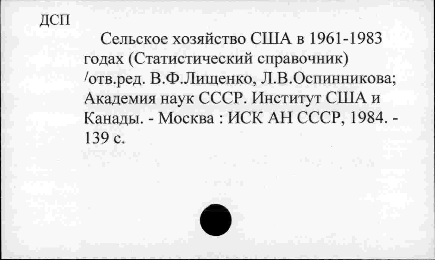 ﻿ДСП
Сельское хозяйство США в 1961-1983 годах (Статистический справочник) /отв.ред. В.Ф.Лищенко, Л.В.Оспинникова; Академия наук СССР. Институт США и Канады. - Москва : ИСК АН СССР, 1984. -139 с.